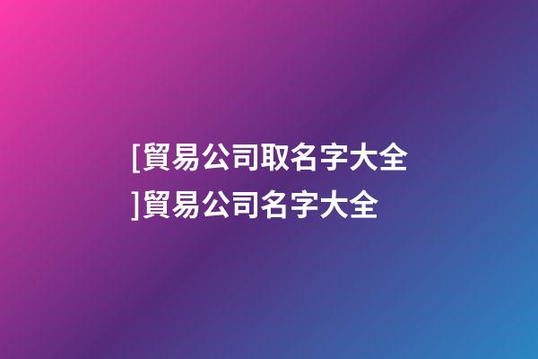 [貿易公司取名字大全]貿易公司名字大全-第1張-公司起名-玄機派